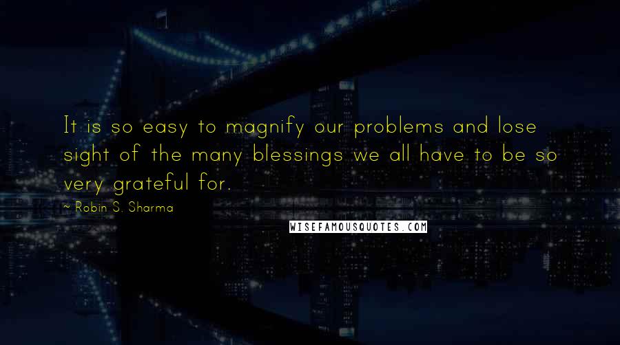 Robin S. Sharma Quotes: It is so easy to magnify our problems and lose sight of the many blessings we all have to be so very grateful for.