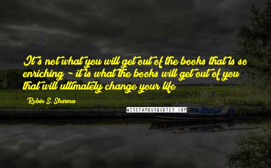 Robin S. Sharma Quotes: It's not what you will get out of the books that is so enriching - it is what the books will get out of you that will ultimately change your life