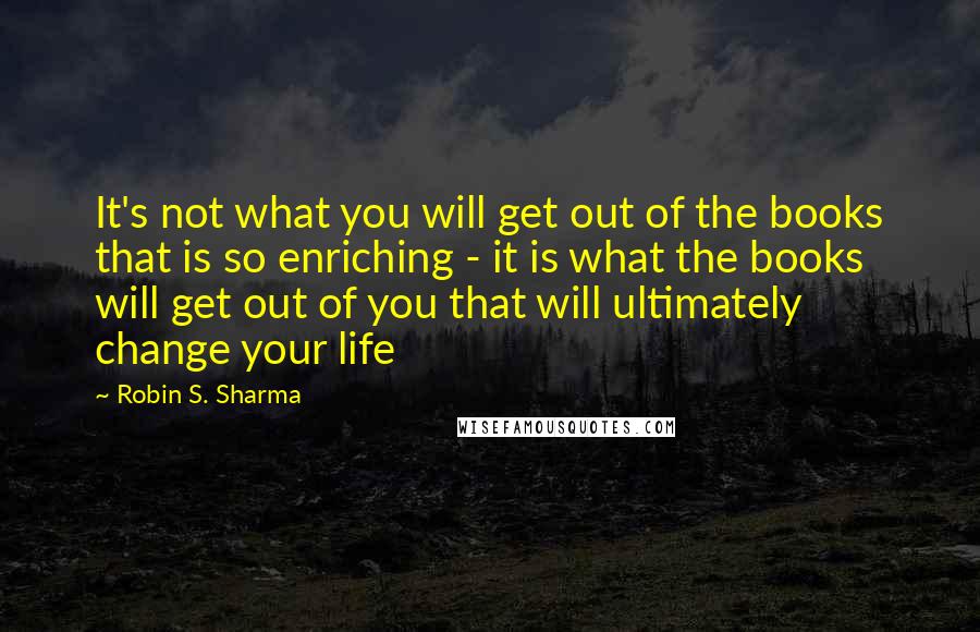Robin S. Sharma Quotes: It's not what you will get out of the books that is so enriching - it is what the books will get out of you that will ultimately change your life