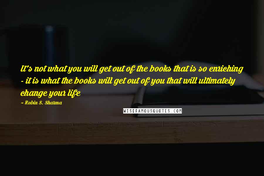 Robin S. Sharma Quotes: It's not what you will get out of the books that is so enriching - it is what the books will get out of you that will ultimately change your life