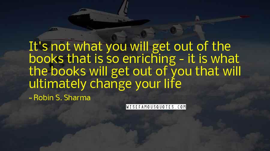 Robin S. Sharma Quotes: It's not what you will get out of the books that is so enriching - it is what the books will get out of you that will ultimately change your life