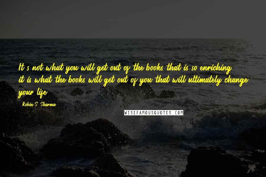 Robin S. Sharma Quotes: It's not what you will get out of the books that is so enriching - it is what the books will get out of you that will ultimately change your life