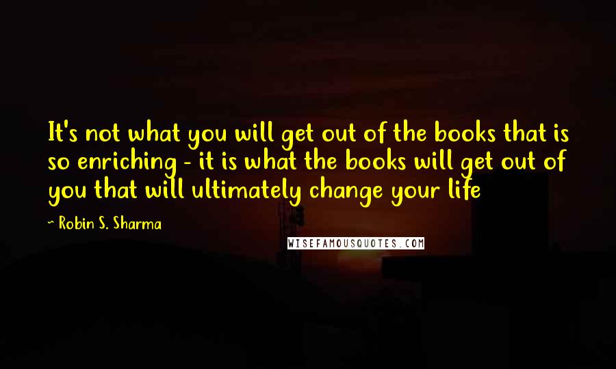 Robin S. Sharma Quotes: It's not what you will get out of the books that is so enriching - it is what the books will get out of you that will ultimately change your life