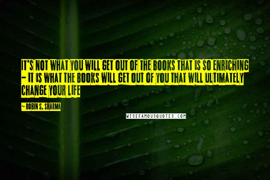 Robin S. Sharma Quotes: It's not what you will get out of the books that is so enriching - it is what the books will get out of you that will ultimately change your life