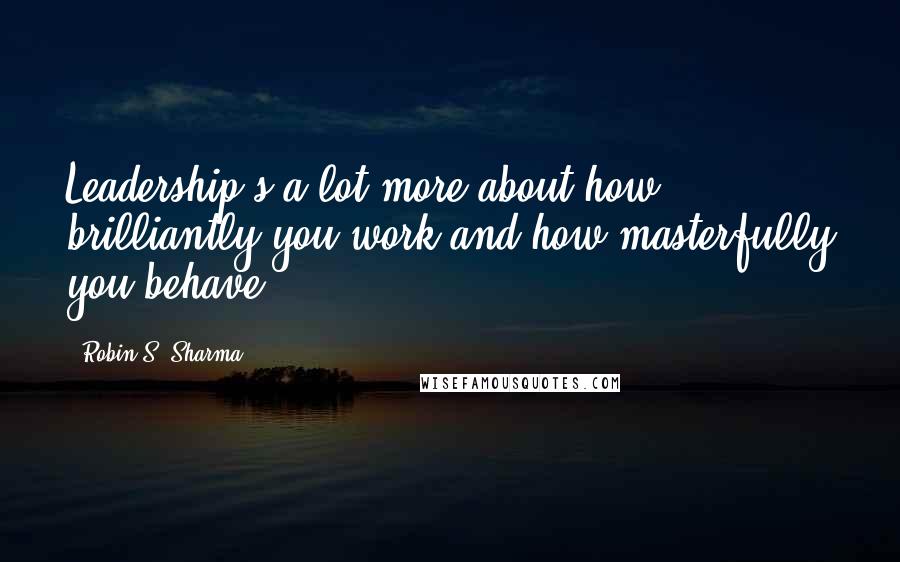 Robin S. Sharma Quotes: Leadership's a lot more about how brilliantly you work and how masterfully you behave.
