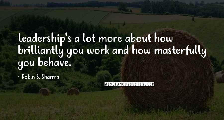 Robin S. Sharma Quotes: Leadership's a lot more about how brilliantly you work and how masterfully you behave.