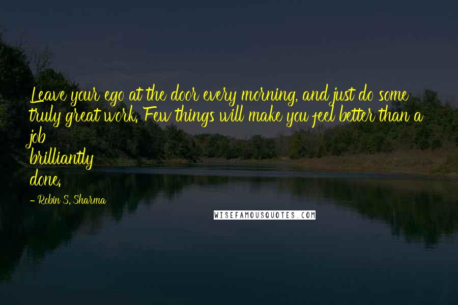 Robin S. Sharma Quotes: Leave your ego at the door every morning, and just do some truly great work. Few things will make you feel better than a job brilliantly done.