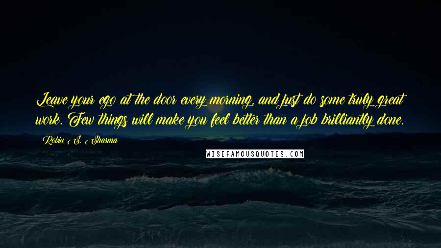 Robin S. Sharma Quotes: Leave your ego at the door every morning, and just do some truly great work. Few things will make you feel better than a job brilliantly done.