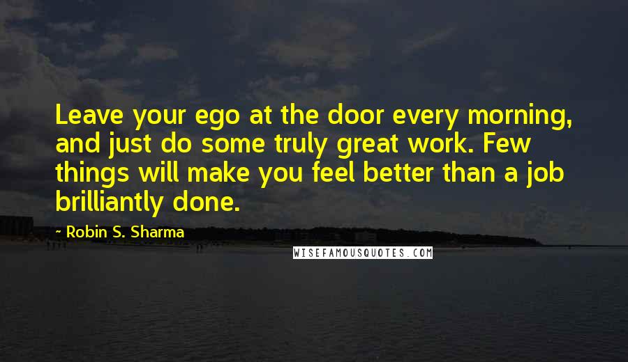 Robin S. Sharma Quotes: Leave your ego at the door every morning, and just do some truly great work. Few things will make you feel better than a job brilliantly done.