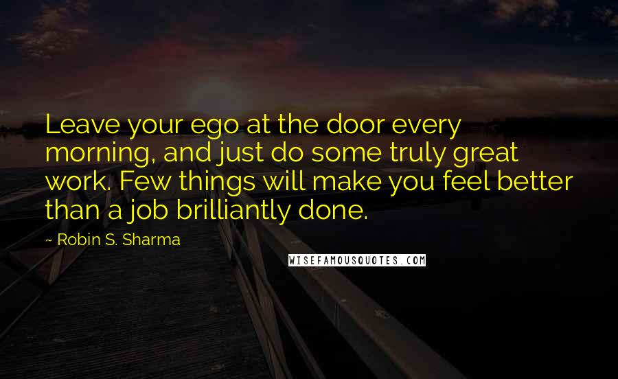 Robin S. Sharma Quotes: Leave your ego at the door every morning, and just do some truly great work. Few things will make you feel better than a job brilliantly done.