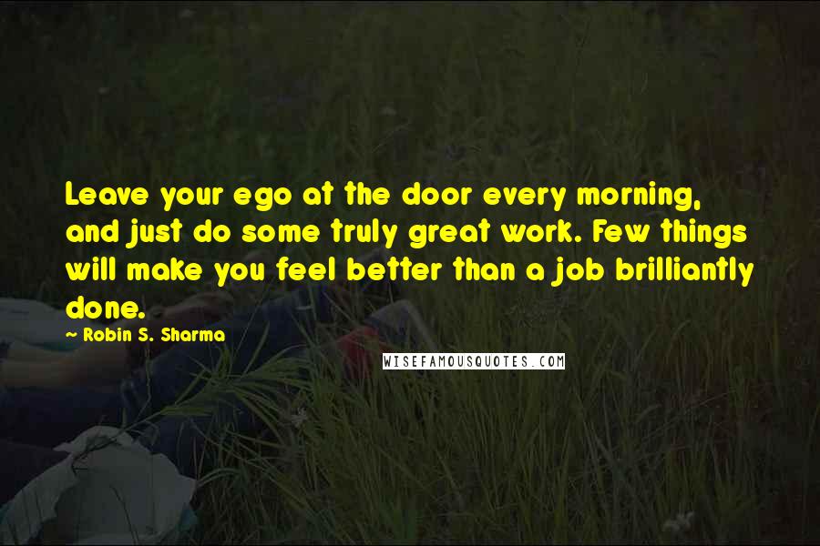 Robin S. Sharma Quotes: Leave your ego at the door every morning, and just do some truly great work. Few things will make you feel better than a job brilliantly done.