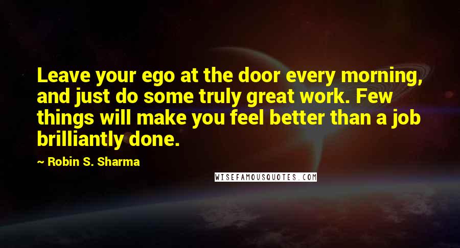 Robin S. Sharma Quotes: Leave your ego at the door every morning, and just do some truly great work. Few things will make you feel better than a job brilliantly done.