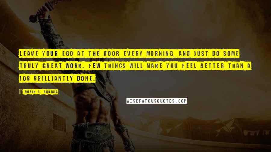 Robin S. Sharma Quotes: Leave your ego at the door every morning, and just do some truly great work. Few things will make you feel better than a job brilliantly done.