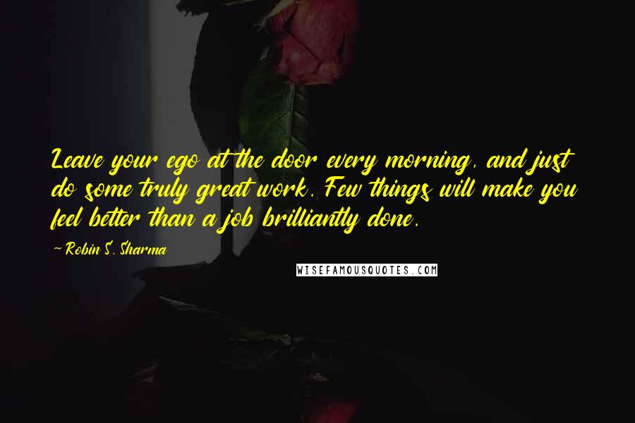 Robin S. Sharma Quotes: Leave your ego at the door every morning, and just do some truly great work. Few things will make you feel better than a job brilliantly done.