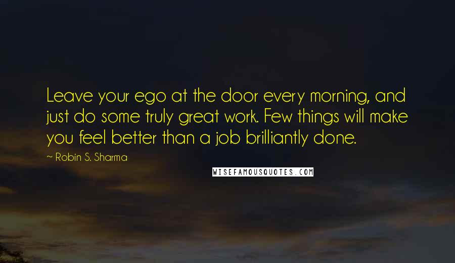 Robin S. Sharma Quotes: Leave your ego at the door every morning, and just do some truly great work. Few things will make you feel better than a job brilliantly done.