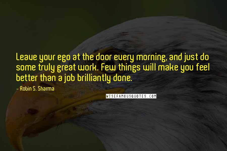 Robin S. Sharma Quotes: Leave your ego at the door every morning, and just do some truly great work. Few things will make you feel better than a job brilliantly done.