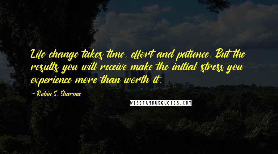 Robin S. Sharma Quotes: Life change takes time, effort and patience. But the results you will receive make the initial stress you experience more than worth it.