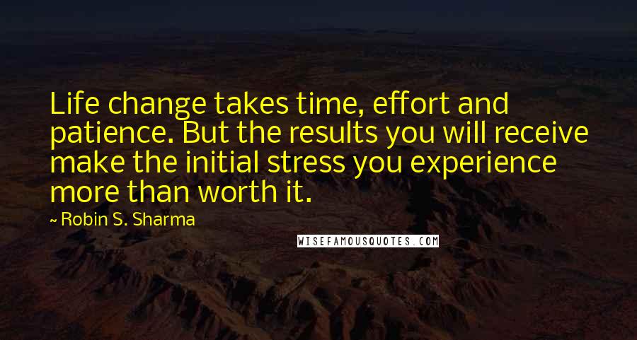 Robin S. Sharma Quotes: Life change takes time, effort and patience. But the results you will receive make the initial stress you experience more than worth it.