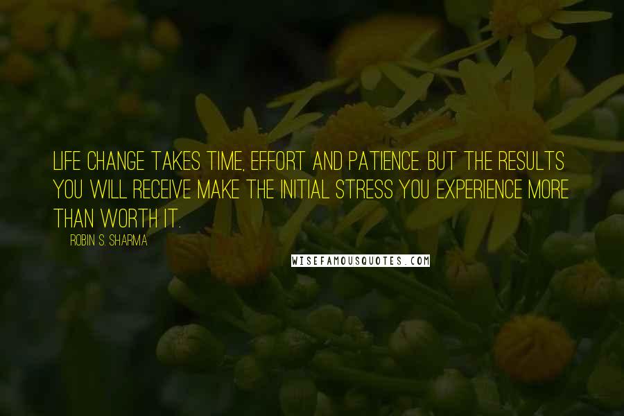 Robin S. Sharma Quotes: Life change takes time, effort and patience. But the results you will receive make the initial stress you experience more than worth it.