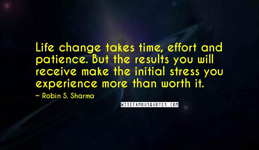 Robin S. Sharma Quotes: Life change takes time, effort and patience. But the results you will receive make the initial stress you experience more than worth it.