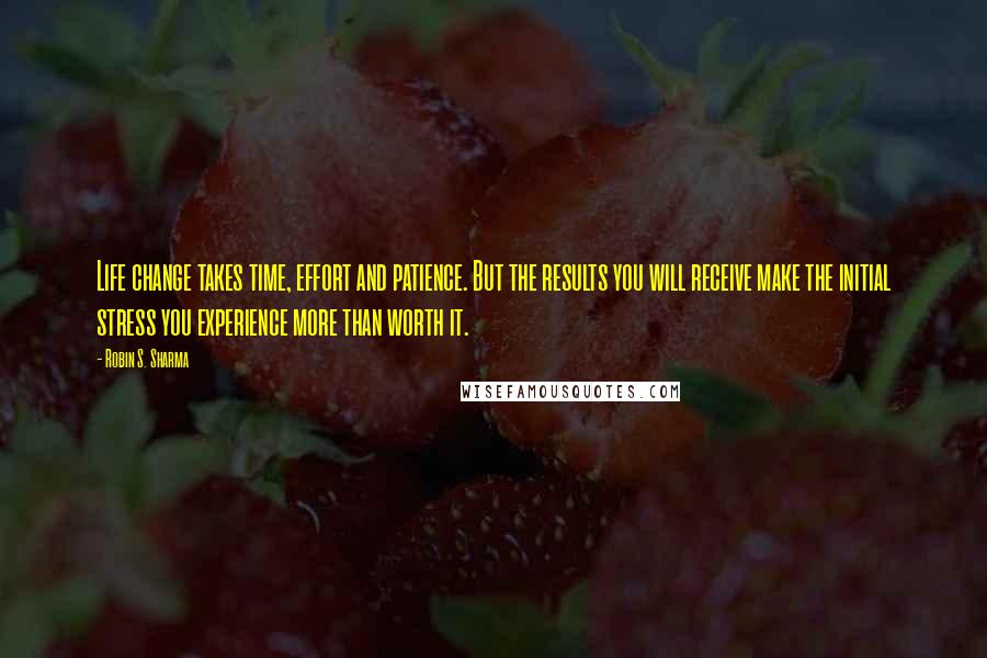 Robin S. Sharma Quotes: Life change takes time, effort and patience. But the results you will receive make the initial stress you experience more than worth it.