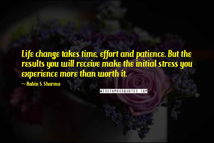 Robin S. Sharma Quotes: Life change takes time, effort and patience. But the results you will receive make the initial stress you experience more than worth it.