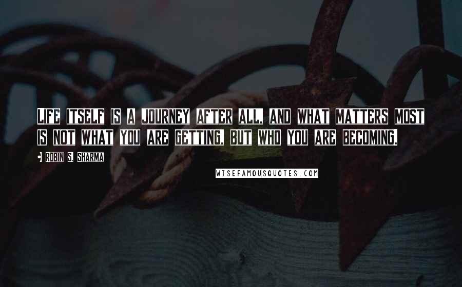Robin S. Sharma Quotes: Life itself is a journey after all, and what matters most is not what you are getting, but who you are becoming.