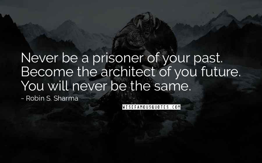 Robin S. Sharma Quotes: Never be a prisoner of your past. Become the architect of you future. You will never be the same.