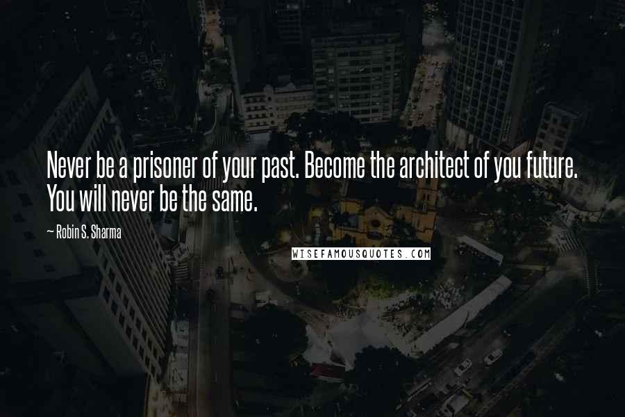 Robin S. Sharma Quotes: Never be a prisoner of your past. Become the architect of you future. You will never be the same.