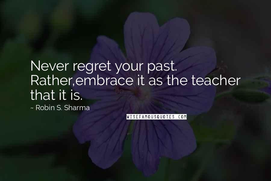 Robin S. Sharma Quotes: Never regret your past. Rather,embrace it as the teacher that it is.