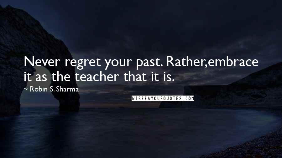 Robin S. Sharma Quotes: Never regret your past. Rather,embrace it as the teacher that it is.