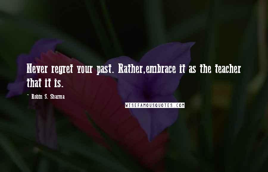 Robin S. Sharma Quotes: Never regret your past. Rather,embrace it as the teacher that it is.