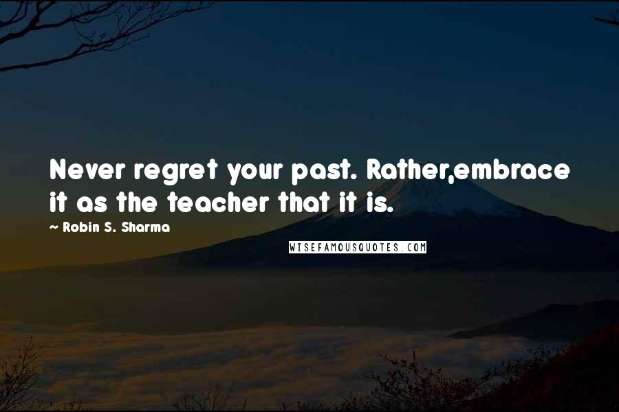 Robin S. Sharma Quotes: Never regret your past. Rather,embrace it as the teacher that it is.