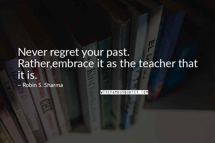 Robin S. Sharma Quotes: Never regret your past. Rather,embrace it as the teacher that it is.