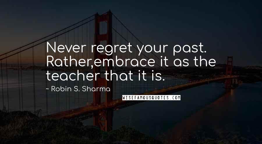 Robin S. Sharma Quotes: Never regret your past. Rather,embrace it as the teacher that it is.