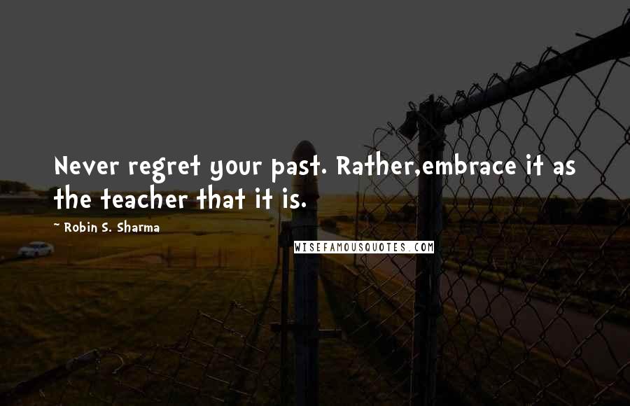 Robin S. Sharma Quotes: Never regret your past. Rather,embrace it as the teacher that it is.