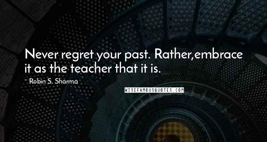 Robin S. Sharma Quotes: Never regret your past. Rather,embrace it as the teacher that it is.