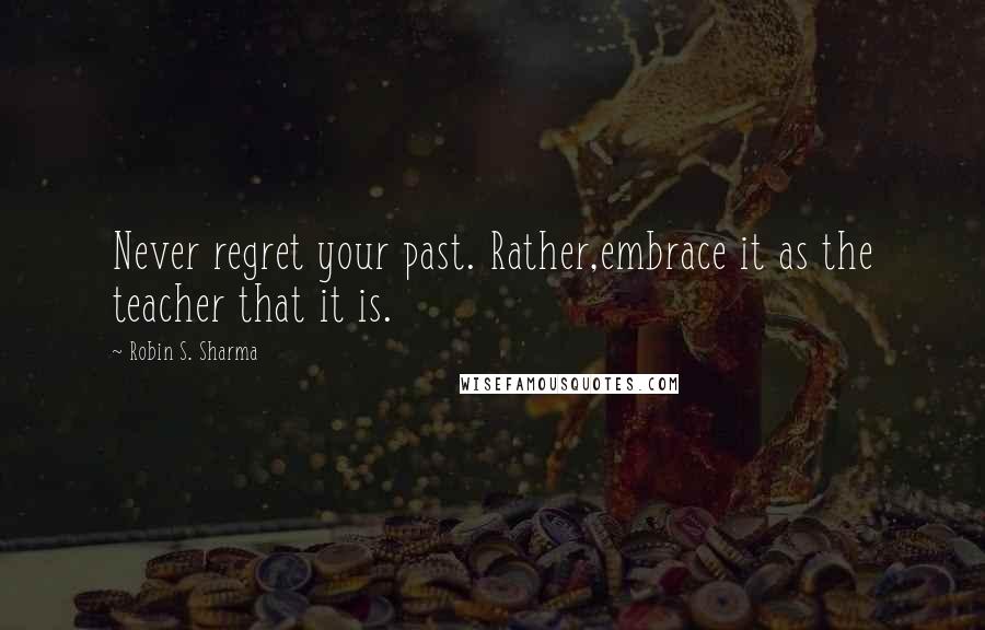 Robin S. Sharma Quotes: Never regret your past. Rather,embrace it as the teacher that it is.