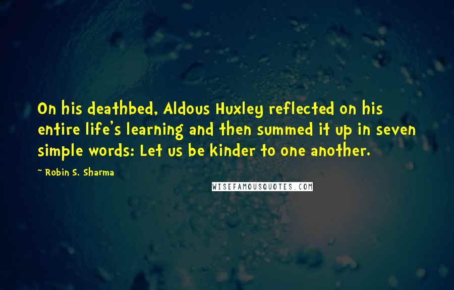 Robin S. Sharma Quotes: On his deathbed, Aldous Huxley reflected on his entire life's learning and then summed it up in seven simple words: Let us be kinder to one another.