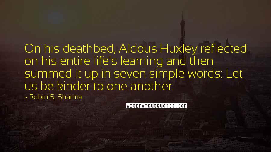 Robin S. Sharma Quotes: On his deathbed, Aldous Huxley reflected on his entire life's learning and then summed it up in seven simple words: Let us be kinder to one another.