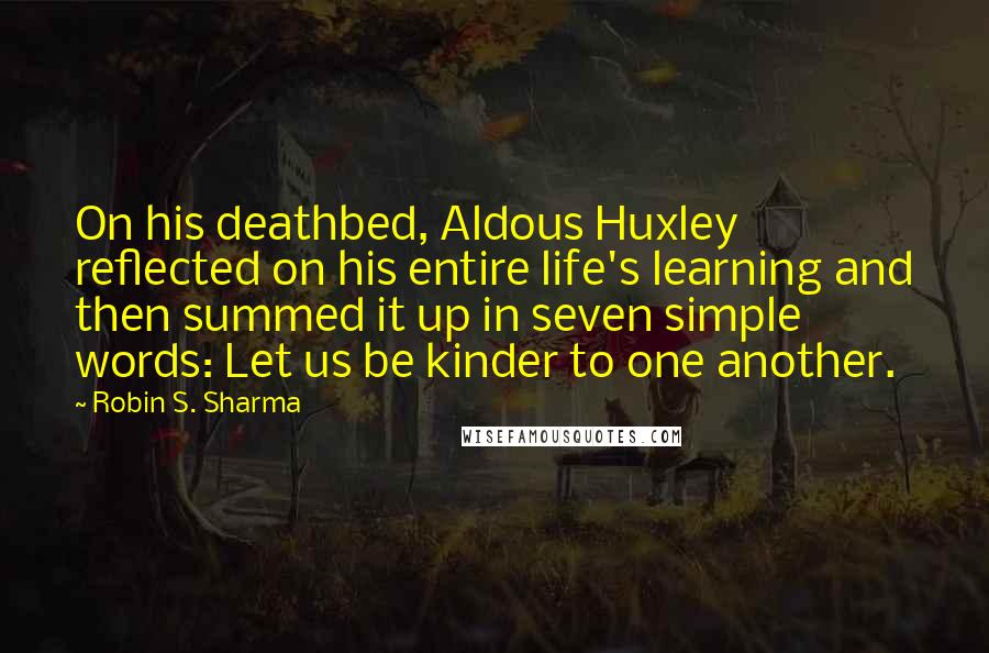 Robin S. Sharma Quotes: On his deathbed, Aldous Huxley reflected on his entire life's learning and then summed it up in seven simple words: Let us be kinder to one another.