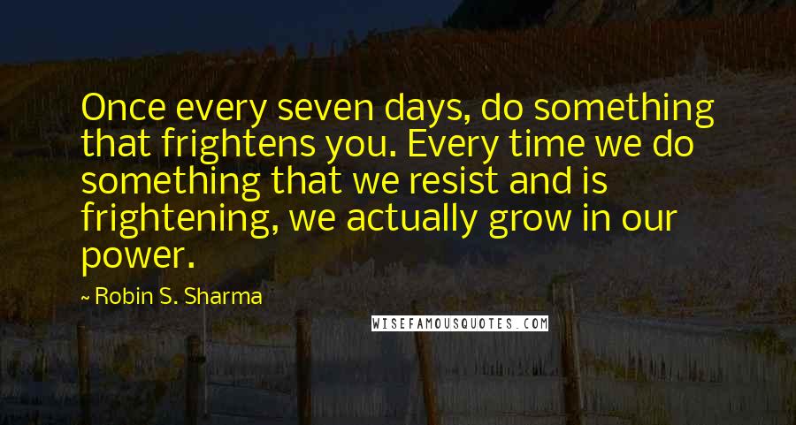 Robin S. Sharma Quotes: Once every seven days, do something that frightens you. Every time we do something that we resist and is frightening, we actually grow in our power.