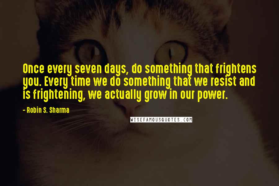 Robin S. Sharma Quotes: Once every seven days, do something that frightens you. Every time we do something that we resist and is frightening, we actually grow in our power.