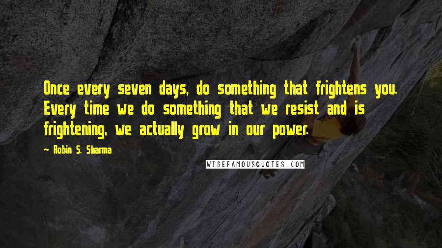 Robin S. Sharma Quotes: Once every seven days, do something that frightens you. Every time we do something that we resist and is frightening, we actually grow in our power.