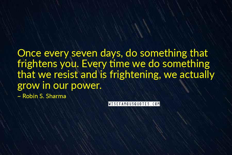 Robin S. Sharma Quotes: Once every seven days, do something that frightens you. Every time we do something that we resist and is frightening, we actually grow in our power.