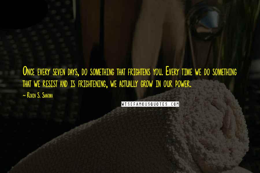Robin S. Sharma Quotes: Once every seven days, do something that frightens you. Every time we do something that we resist and is frightening, we actually grow in our power.