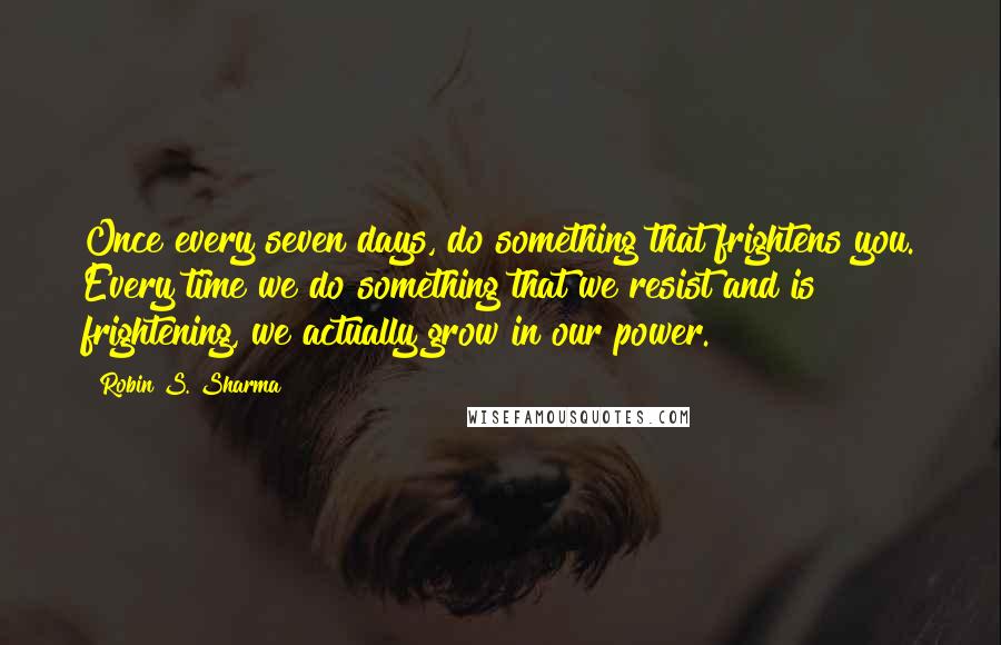 Robin S. Sharma Quotes: Once every seven days, do something that frightens you. Every time we do something that we resist and is frightening, we actually grow in our power.