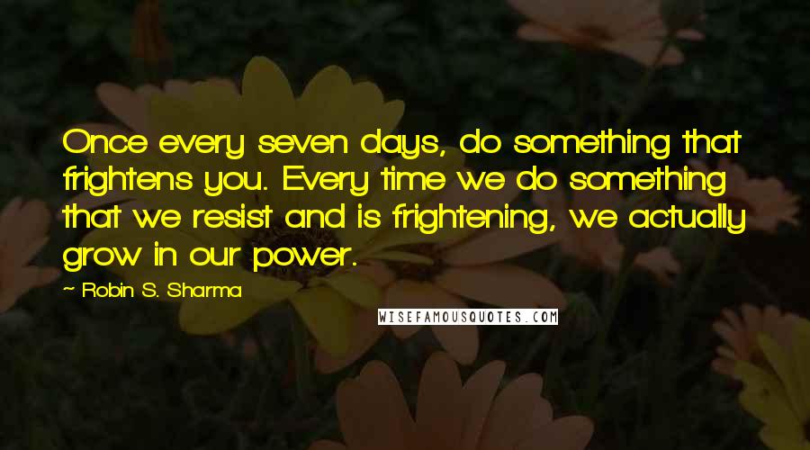 Robin S. Sharma Quotes: Once every seven days, do something that frightens you. Every time we do something that we resist and is frightening, we actually grow in our power.