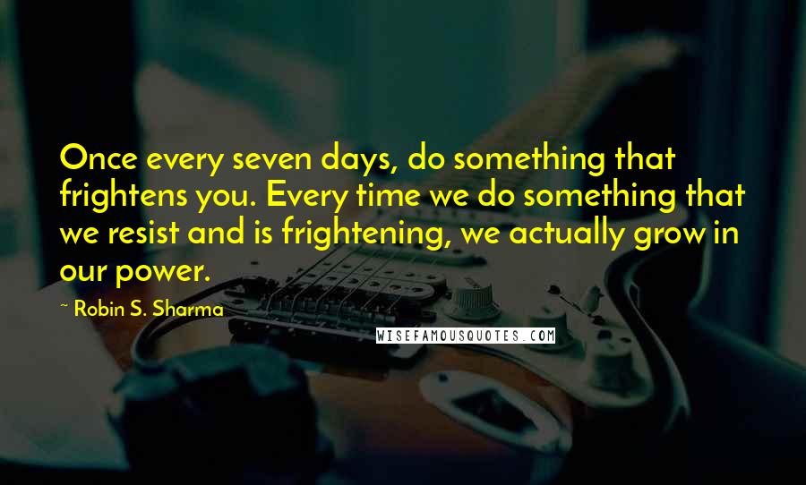 Robin S. Sharma Quotes: Once every seven days, do something that frightens you. Every time we do something that we resist and is frightening, we actually grow in our power.