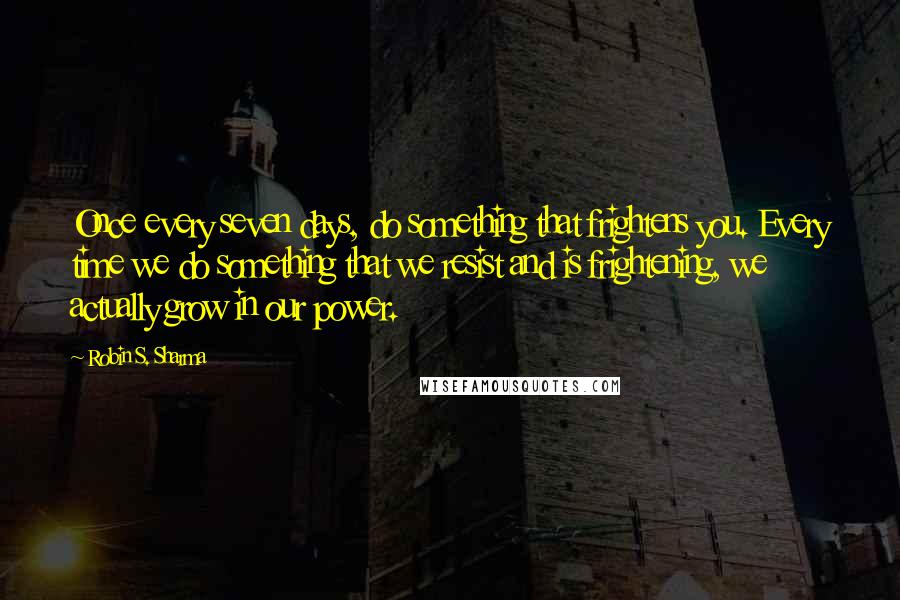 Robin S. Sharma Quotes: Once every seven days, do something that frightens you. Every time we do something that we resist and is frightening, we actually grow in our power.